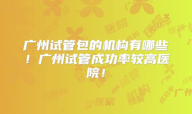 广州试管包的机构有哪些！广州试管成功率较高医院！
