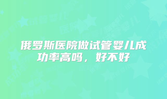 俄罗斯医院做试管婴儿成功率高吗，好不好