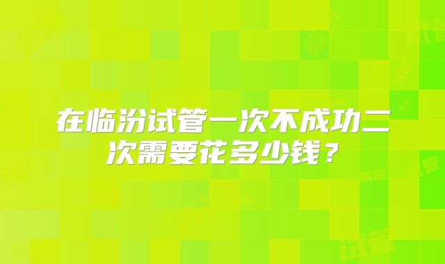 在临汾试管一次不成功二次需要花多少钱？