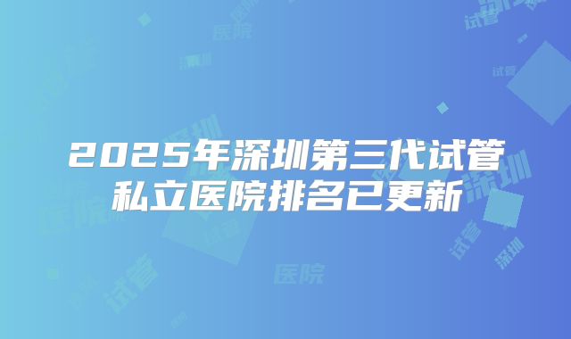 2025年深圳第三代试管私立医院排名已更新