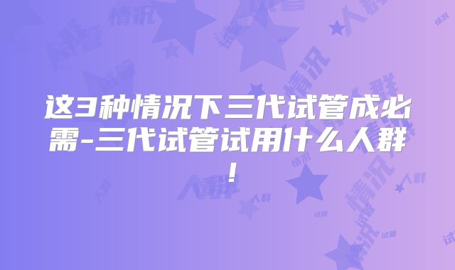 这3种情况下三代试管成必需-三代试管试用什么人群!