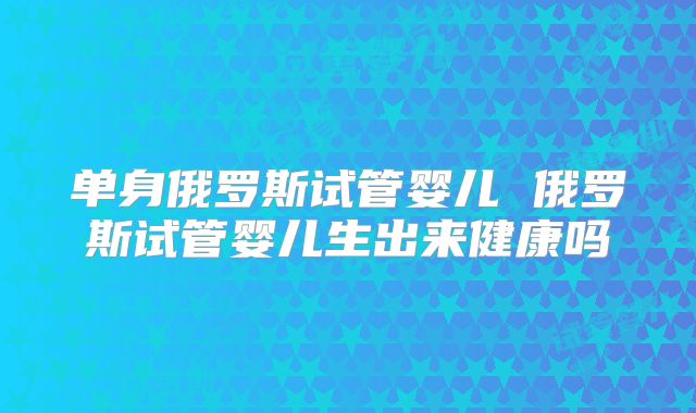 单身俄罗斯试管婴儿 俄罗斯试管婴儿生出来健康吗