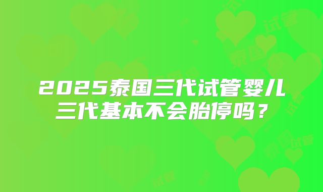 2025泰国三代试管婴儿三代基本不会胎停吗？