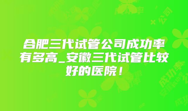 合肥三代试管公司成功率有多高_安徽三代试管比较好的医院！
