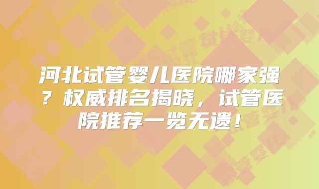 河北试管婴儿医院哪家强？权威排名揭晓，试管医院推荐一览无遗！