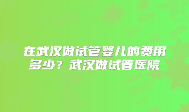 在武汉做试管婴儿的费用多少？武汉做试管医院