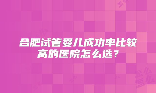 合肥试管婴儿成功率比较高的医院怎么选？