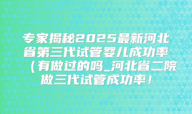 专家揭秘2025最新河北省第三代试管婴儿成功率（有做过的吗_河北省二院做三代试管成功率！