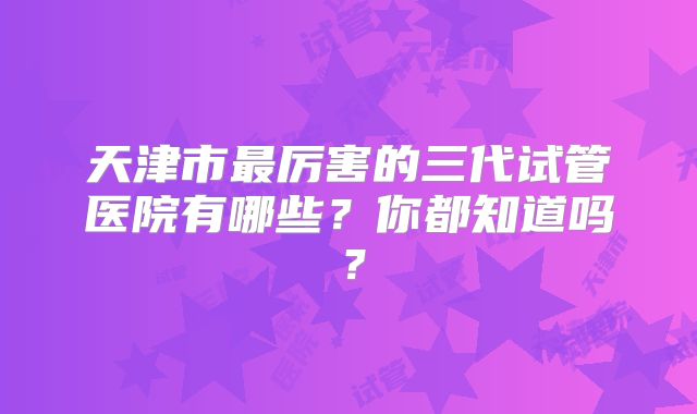 天津市最厉害的三代试管医院有哪些？你都知道吗？