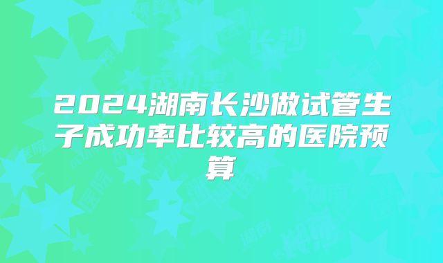 2024湖南长沙做试管生子成功率比较高的医院预算