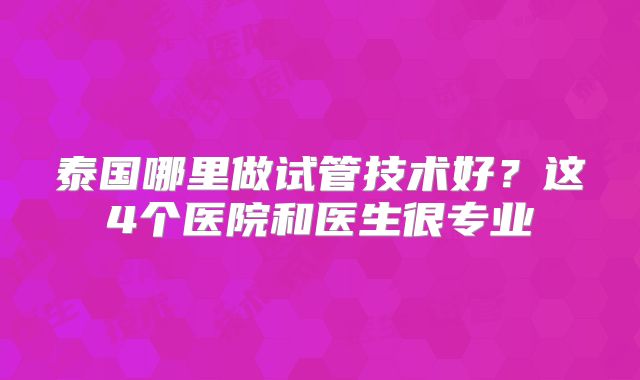 泰国哪里做试管技术好?这4个医院和医生很专业