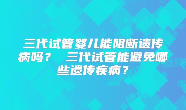 三代试管婴儿能阻断遗传病吗? 三代试管能避免哪些遗传疾病?