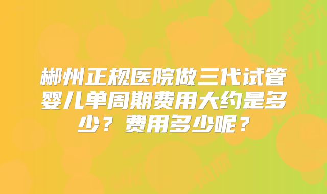 郴州正规医院做三代试管婴儿单周期费用大约是多少?费用多少呢?