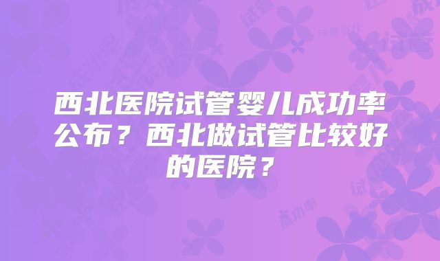 西北医院试管婴儿成功率公布？西北做试管比较好的医院？
