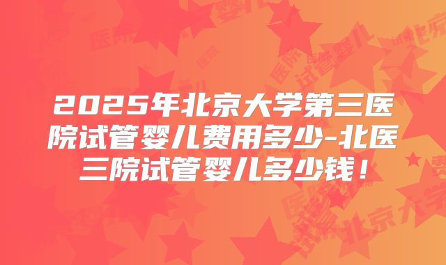 2025年北京大学第三医院试管婴儿费用多少-北医三院试管婴儿多少钱!