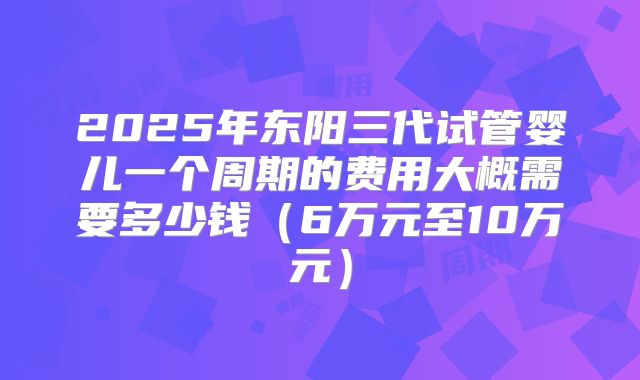 2025年东阳三代试管婴儿一个周期的费用大概需要多少钱（6万元至10万元）