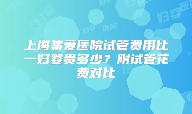 上海集爱医院试管费用比一妇婴贵多少?附试管花费对比