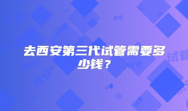去西安第三代试管需要多少钱？