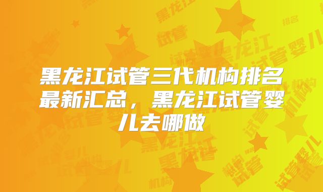 黑龙江试管三代机构排名最新汇总，黑龙江试管婴儿去哪做