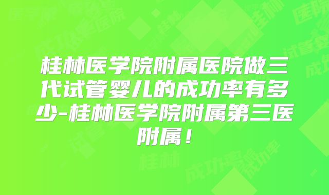 桂林医学院附属医院做三代试管婴儿的成功率有多少-桂林医学院附属第三医附属！