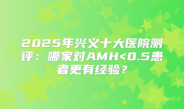 2025年兴义十大医院测评：哪家对AMH<0.5患者更有经验？