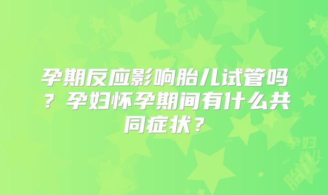 孕期反应影响胎儿试管吗?孕妇怀孕期间有什么共同症状?