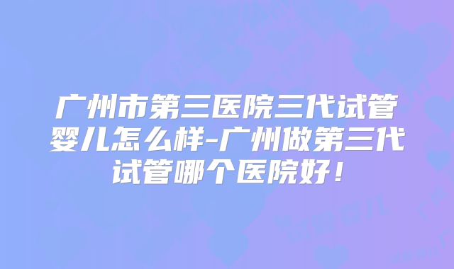 广州市第三医院三代试管婴儿怎么样-广州做第三代试管哪个医院好！