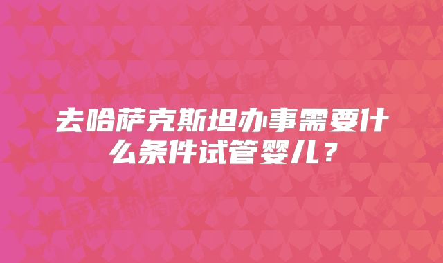 去哈萨克斯坦办事需要什么条件试管婴儿？