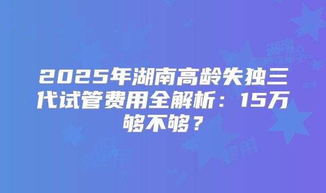2025年湖南高龄失独三代试管费用全解析：15万够不够？