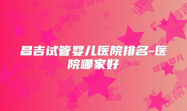 昌吉试管婴儿医院排名-医院哪家好