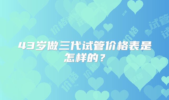 43岁做三代试管价格表是怎样的？