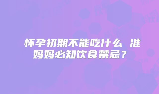 ​怀孕初期不能吃什么 准妈妈必知饮食禁忌？