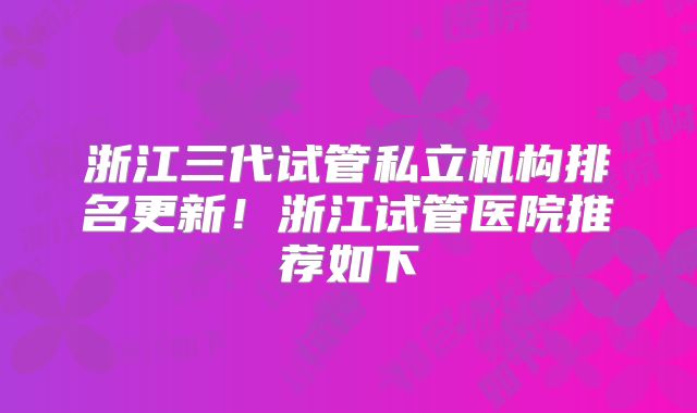 浙江三代试管私立机构排名更新!浙江试管医院推荐如下