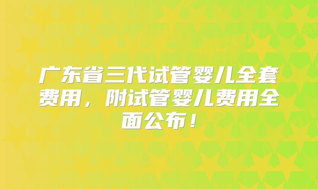 广东省三代试管婴儿全套费用,附试管婴儿费用全面公布!