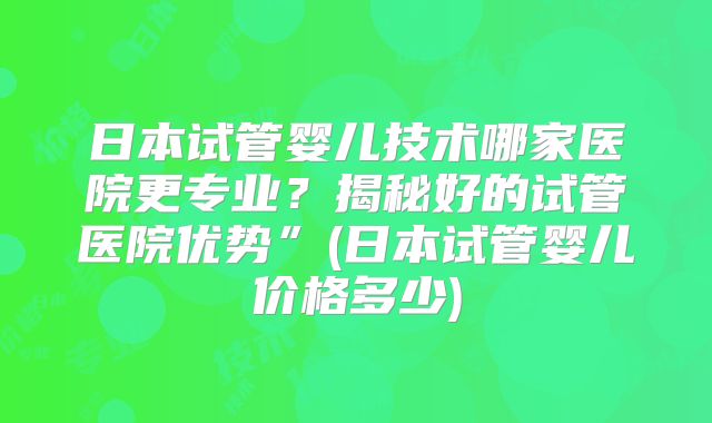 日本试管婴儿技术哪家医院更专业？揭秘好的试管医院优势”(日本试管婴儿价格多少)