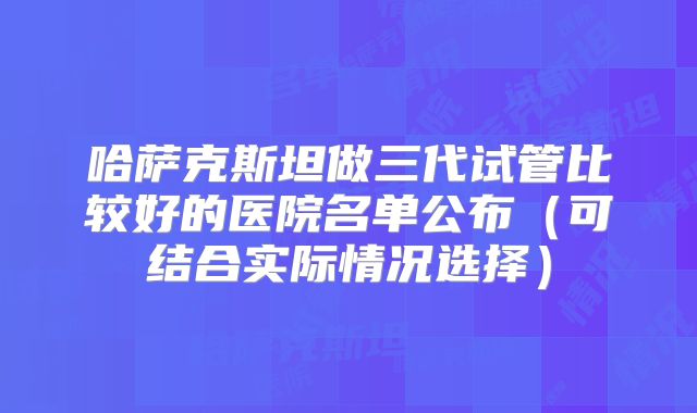 哈萨克斯坦做三代试管比较好的医院名单公布(可结合实际情况选择)