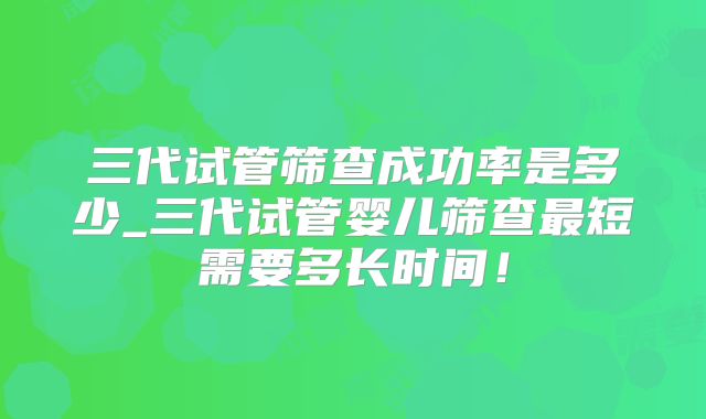三代试管筛查成功率是多少_三代试管婴儿筛查最短需要多长时间！