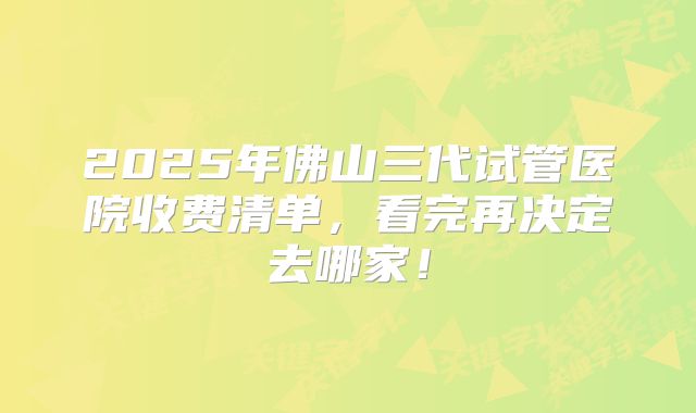 2025年佛山三代试管医院收费清单，看完再决定去哪家！