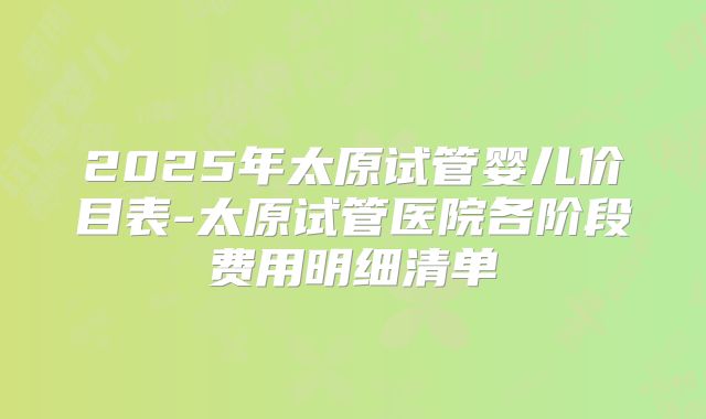 2025年太原试管婴儿价目表-太原试管医院各阶段费用明细清单