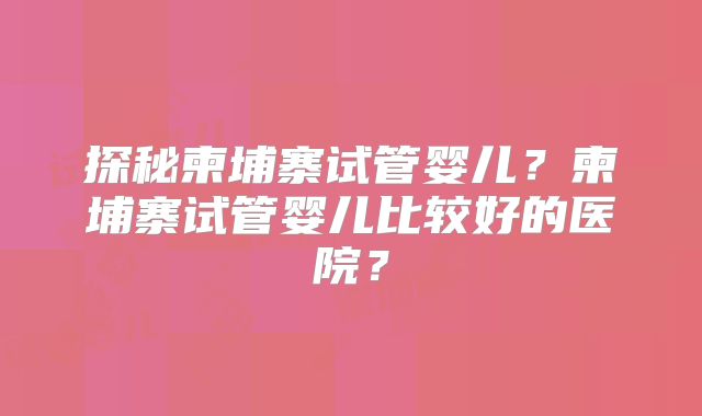 探秘柬埔寨试管婴儿？柬埔寨试管婴儿比较好的医院？