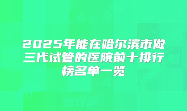 2025年能在哈尔滨市做三代试管的医院前十排行榜名单一览