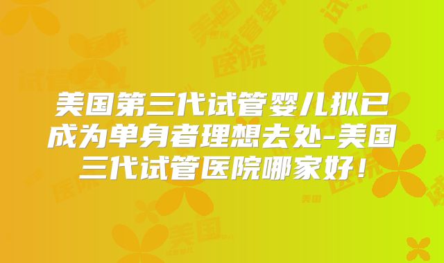 美国第三代试管婴儿拟已成为单身者理想去处-美国三代试管医院哪家好！