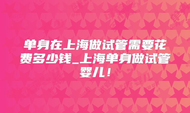 单身在上海做试管需要花费多少钱_上海单身做试管婴儿!