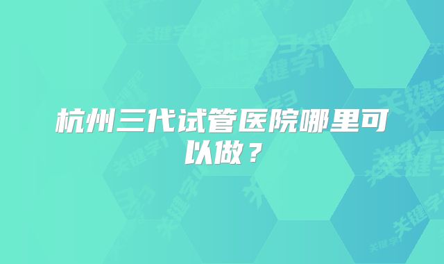 杭州三代试管医院哪里可以做?