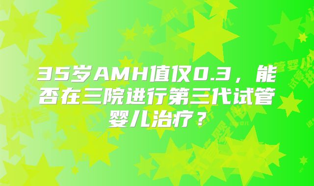 35岁AMH值仅0.3，能否在三院进行第三代试管婴儿治疗？