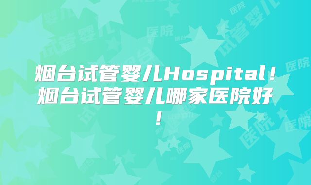 烟台试管婴儿Hospital！烟台试管婴儿哪家医院好！