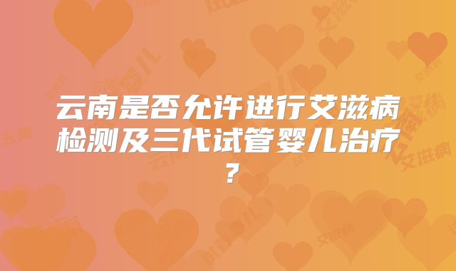 云南是否允许进行艾滋病检测及三代试管婴儿治疗？