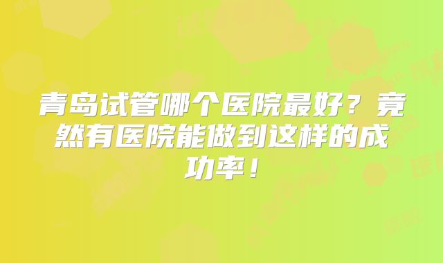 青岛试管哪个医院最好？竟然有医院能做到这样的成功率！