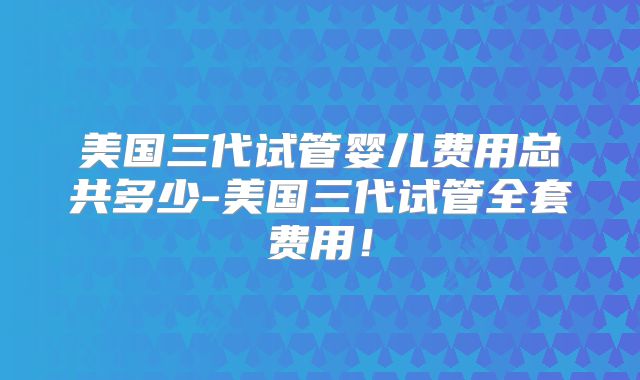 美国三代试管婴儿费用总共多少-美国三代试管全套费用!