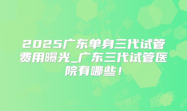 2025广东单身三代试管费用曝光_广东三代试管医院有哪些！